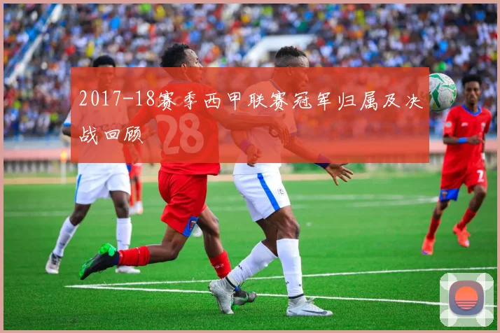 2017-18赛季西甲联赛冠军归属及决战回顾