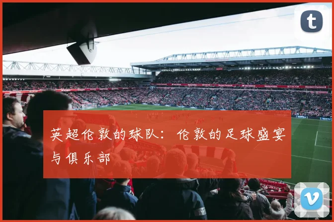 英超伦敦的球队：伦敦的足球盛宴与俱乐部