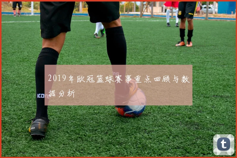 2019年欧冠篮球赛事重点回顾与数据分析